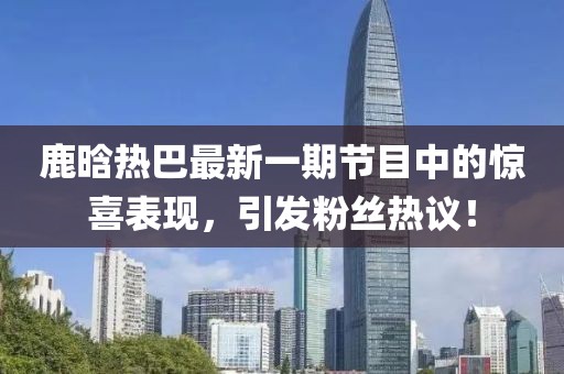 鹿晗热巴最新一期节目中的惊喜表现，引发粉丝热议！