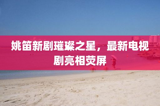 姚笛新剧璀璨之星，最新电视剧亮相荧屏