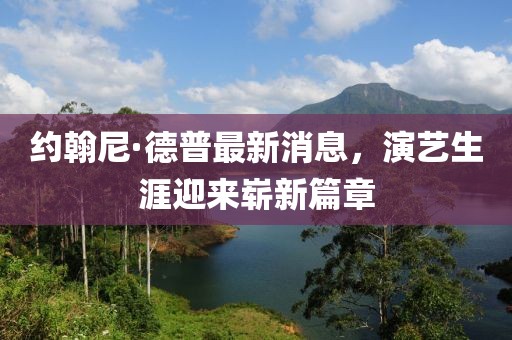 约翰尼·德普最新消息，演艺生涯迎来崭新篇章