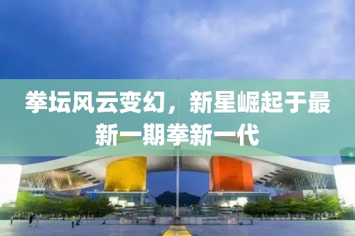 拳坛风云变幻，新星崛起于最新一期拳新一代