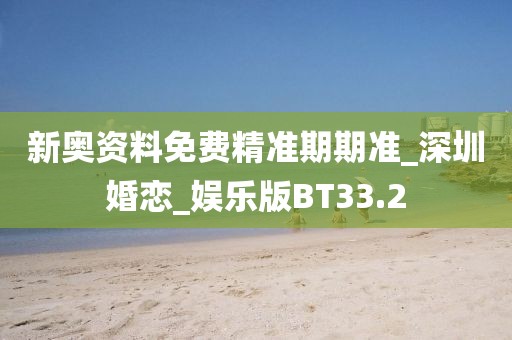 新奥资料免费精准期期准_深圳婚恋_娱乐版BT33.2