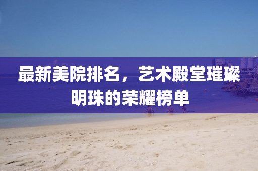 最新美院排名，艺术殿堂璀璨明珠的荣耀榜单