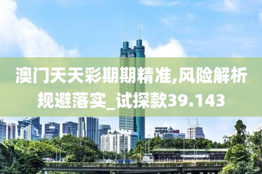 澳门天天彩期期精准,风险解析规避落实_试探款39.143
