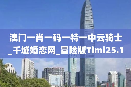 澳门一肖一码一特一中云骑士_千城婚恋网_冒险版Timi25.1