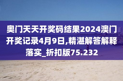 奥门天天开奖码结果2024澳门开奖记录4月9日,精湛解答解释落实_折扣版75.232