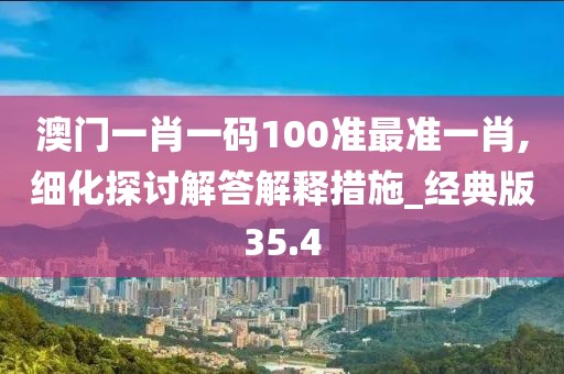澳门一肖一码100准最准一肖,细化探讨解答解释措施_经典版35.4