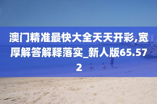 澳门精准最快大全天天开彩,宽厚解答解释落实_新人版65.572