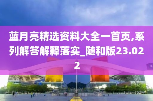 蓝月亮精选资料大全一首页,系列解答解释落实_随和版23.022