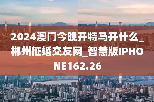 2024澳门今晚开特马开什么_郴州征婚交友网_智慧版IPHONE162.26