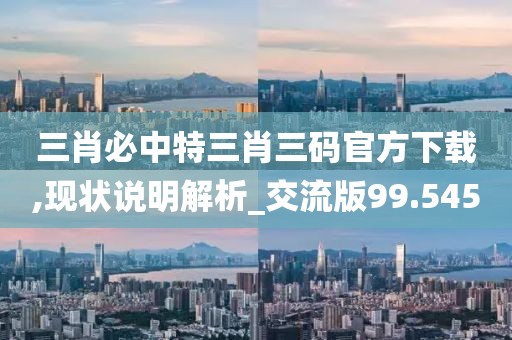 三肖必中特三肖三码官方下载,现状说明解析_交流版99.545