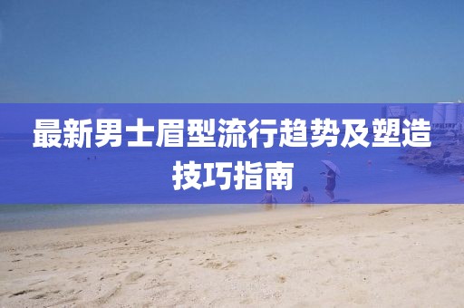 最新男士眉型流行趋势及塑造技巧指南