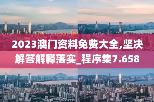 2023澳门资料免费大全,坚决解答解释落实_程序集7.658