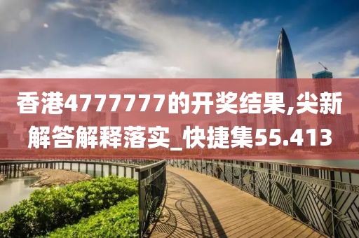 香港4777777的开奖结果,尖新解答解释落实_快捷集55.413