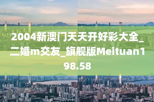2004新澳门天天开好彩大全_二婚m交友_旗舰版Meituan198.58