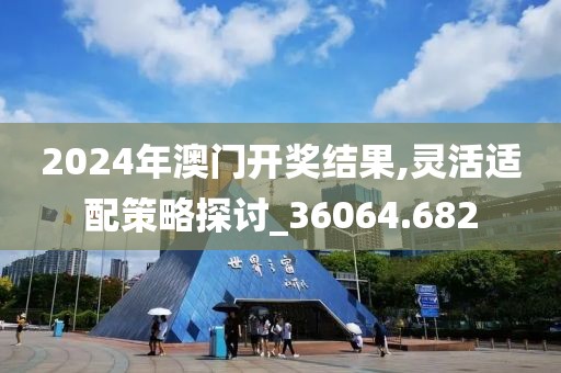 2024年澳门开奖结果,灵活适配策略探讨_36064.682