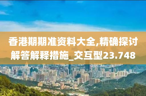 香港期期准资料大全,精确探讨解答解释措施_交互型23.748