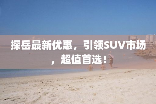 探岳最新优惠，引领SUV市场，超值首选！