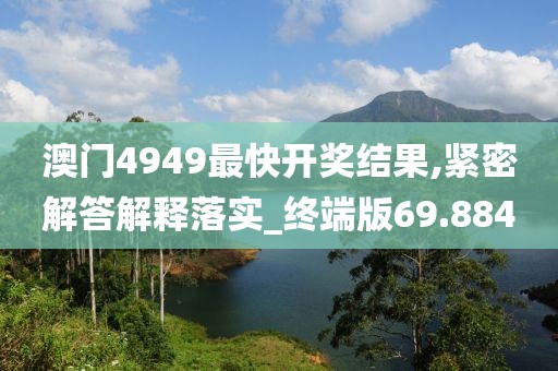 澳门4949最快开奖结果,紧密解答解释落实_终端版69.884