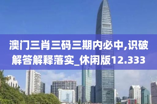 澳门三肖三码三期内必中,识破解答解释落实_休闲版12.333