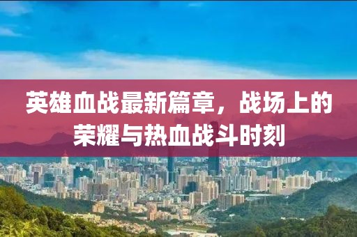英雄血战最新篇章，战场上的荣耀与热血战斗时刻