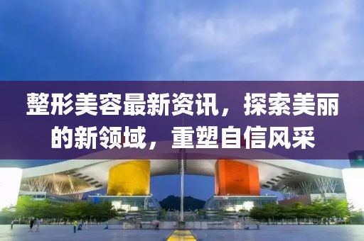 整形美容最新资讯，探索美丽的新领域，重塑自信风采