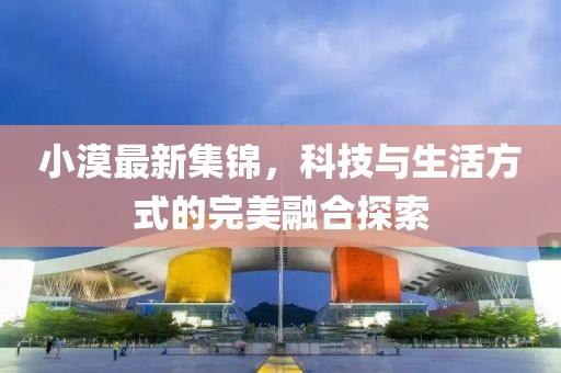 小漠最新集锦，科技与生活方式的完美融合探索