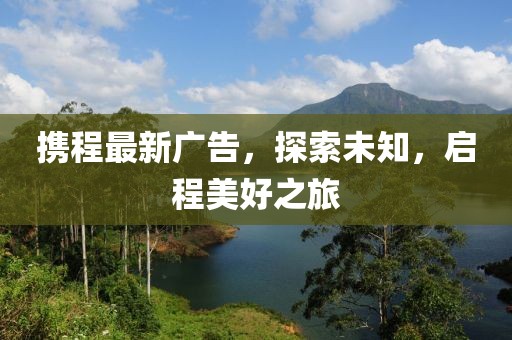 携程最新广告，探索未知，启程美好之旅