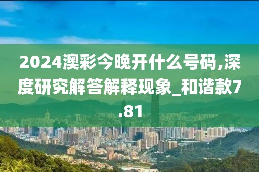 2024澳彩今晚开什么号码,深度研究解答解释现象_和谐款7.81