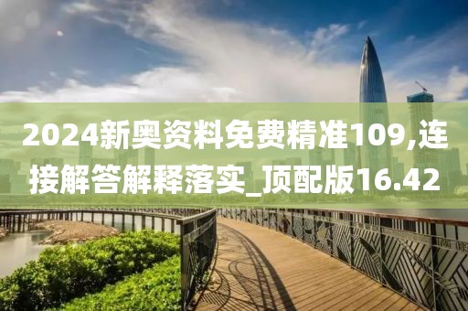 2024新奥资料免费精准109,连接解答解释落实_顶配版16.42