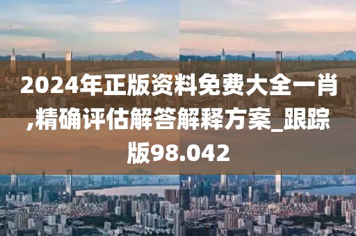 2024年正版资料免费大全一肖,精确评估解答解释方案_跟踪版98.042