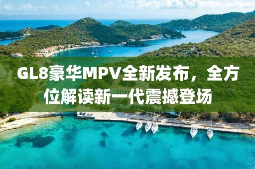 GL8豪华MPV全新发布，全方位解读新一代震撼登场