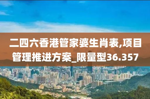 二四六香港管家婆生肖表,项目管理推进方案_限量型36.357