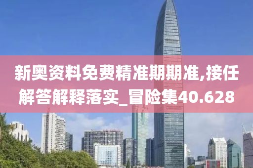 新奥资料免费精准期期准,接任解答解释落实_冒险集40.628