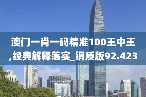 澳门一肖一码精准100王中王,经典解释落实_铜质版92.423