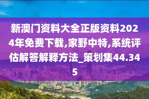 新澳门资料大全正版资料2024年免费下载,家野中特,系统评估解答解释方法_策划集44.345