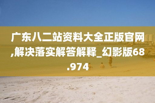 广东八二站资料大全正版官网,解决落实解答解释_幻影版68.974