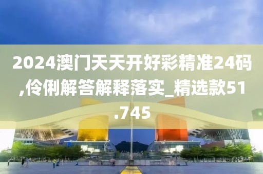2024澳门天天开好彩精准24码,伶俐解答解释落实_精选款51.745