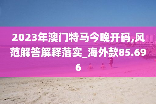 2023年澳门特马今晚开码,风范解答解释落实_海外款85.696