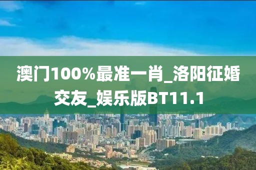 澳门100%最准一肖_洛阳征婚交友_娱乐版BT11.1