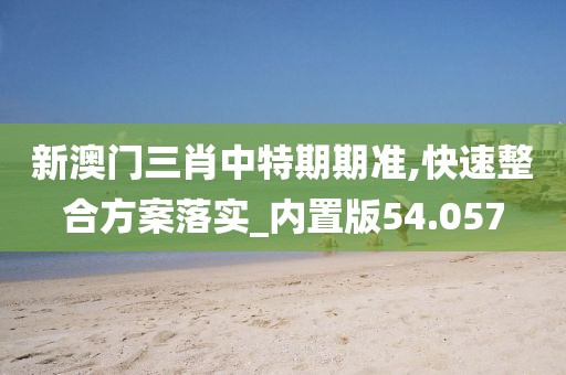 新澳门三肖中特期期准,快速整合方案落实_内置版54.057