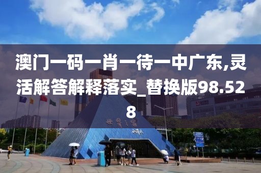 澳门一码一肖一待一中广东,灵活解答解释落实_替换版98.528