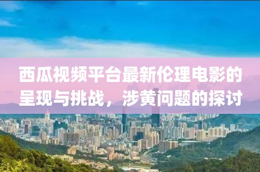 西瓜视频平台最新伦理电影的呈现与挑战，涉黄问题的探讨