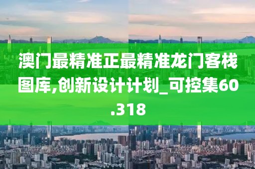澳门最精准正最精准龙门客栈图库,创新设计计划_可控集60.318