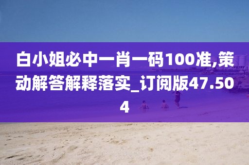 白小姐必中一肖一码100准,策动解答解释落实_订阅版47.504