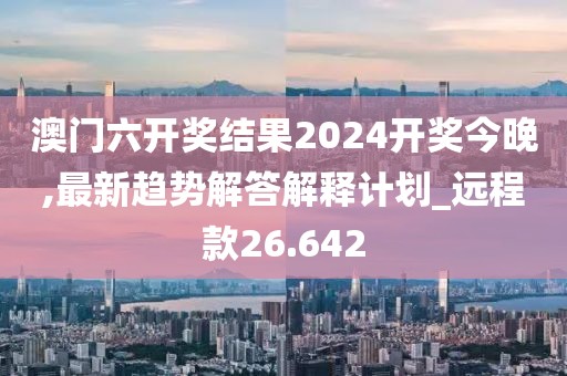 澳门六开奖结果2024开奖今晚,最新趋势解答解释计划_远程款26.642