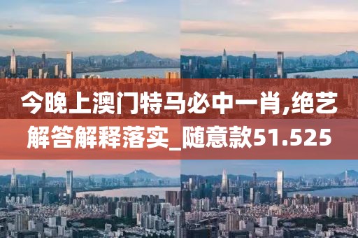 今晚上澳门特马必中一肖,绝艺解答解释落实_随意款51.525