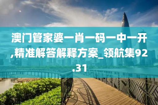 澳门管家婆一肖一码一中一开,精准解答解释方案_领航集92.31