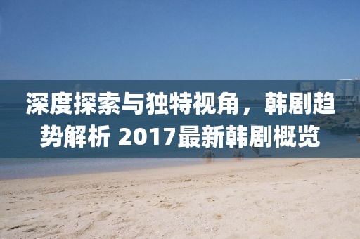 深度探索与独特视角，韩剧趋势解析 2017最新韩剧概览