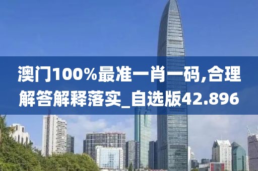 澳门100%最准一肖一码,合理解答解释落实_自选版42.896