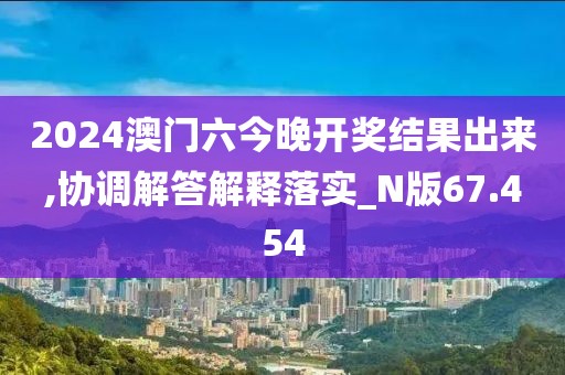 2024澳门六今晚开奖结果出来,协调解答解释落实_N版67.454